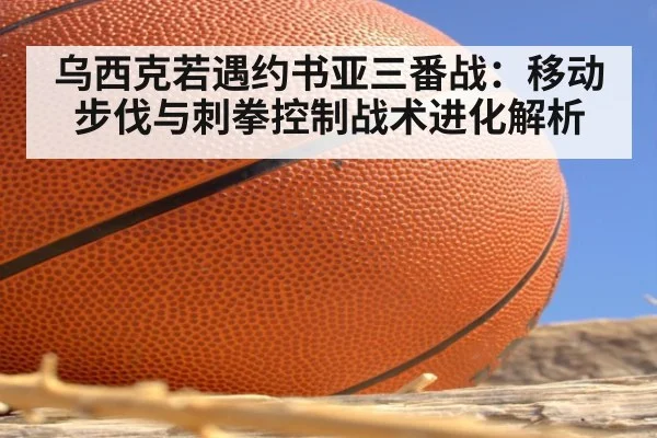 乌西克若遇约书亚三番战：移动步伐与刺拳控制战术进化解析